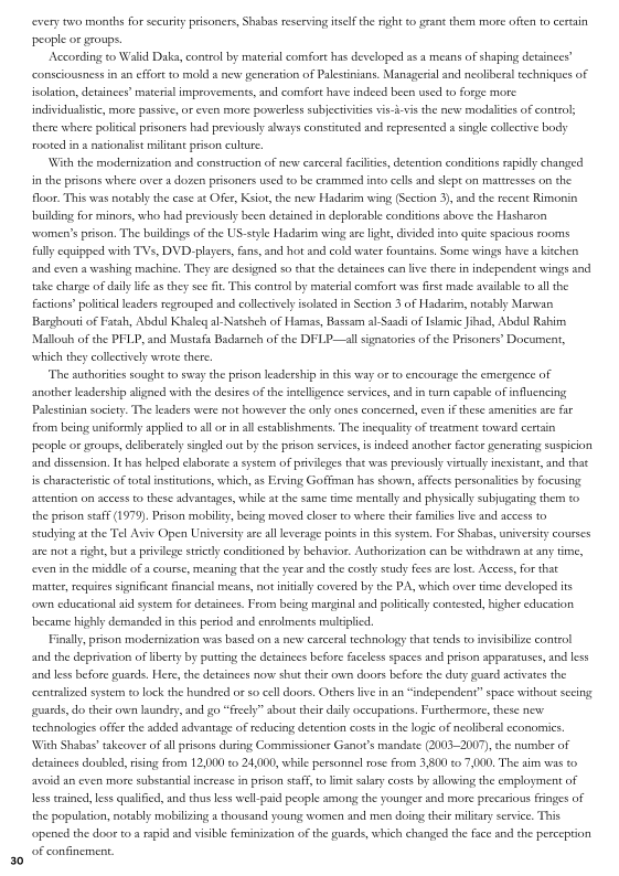 ‘every two months for security prisoners Shabas reserving itself the right to grant them more often to certain
people or groups,

According to Walid Daka, control by material comfort has developed asa means of shaping detainees?
consciousness in an effort to mold a new generation of Palestinians. Managerial and neoliberal techniques of
isolation, detainees’ material improvements, and comfort have indeed been used to forge more

 

individualistic, more passive, or even more powerless subjectivitiesvis-i-vis the new modalities of contro;
there where politcal prisoners had previously aways constituted and represented single collective body
rooted in a nationalist militant prison culture

With the modernization and construction of news carceral faites, detention conditions rapidly changed
in the prisons where over a dozen prisoners used to be crammed into cells and slept on mattresses on the
floor. This was notably the ease at Ofer, Ksiot, the new Hadarim wing (Section 3), and the recent Rimonin
building for minors, who had previously been detained in deplorable conditions above the Hasharon
‘women’s prison, The buildings of the US-style Hadavim wing are light, divided into quite spacious rooms
fully equipped with TVs, DVD. players fans and hot and cold water fountains, Some wings have a kitchen
and even a washing machine, They ate designed so chat che detainees ean live there in independent wings and
take charge of daily life as they sce fit This control by material comfort was fist made avilable to all the
factions’ political leaders regrouped and collectively isolated in Section 3 of Hadarim, notably Marwan
Barghouti of Fatah, Abdul Khaleg al-Natshch of Hamas, Bassam al Saad of Islami fad, Abdul Rahim
Mallouh of the PFLP, and Mustafa Badarnch of the DFLP—all signatories of the Prisonets' Document,
which they collectively wrote there.

"The authorities sought to sway the prison leadership in this way oto encoutage the emergence of
another leadership aligned with the desires of the intelligence services, and in urn eapable of influencing
Palestinian society. The leaders were not however the only ones concerned, even if these amenities are far
from being wniformly applied to all or in all establishments, The inequality of treatment towasd certain
‘people or groups, deliberately singled out by che prison services, is indeed another factor generating suspicion
and dissension, It has helped elaborate a system of privileges that was previously virally inexistant, and that
is characteristic of total institutions, which, as Erving Goffman has shown, affects personalities by focusing
attention on access to these advantages, while atthe same time mentally and physically subjugating them to
the prison staf (1979) Prison mobility, being moved closer to where thei families live and access to
studying atthe Tel Aviv Open University ate all leverage points inthis system, For Shabss, university courses
are nota right, but a privilege strict conditioned by behavior. Authorization can be withdeswn at any time,
‘even in the middle ofa course, meaning thatthe year andthe costly study Fees are lost. Access, For that
‘matter, requies significant financial means, not initially covered by the PA, which over ime developed its
‘own educational aid system for detainees. From being marginal and politically contested, higher education
‘became highly demanded in this petiod and enrolments multiplied,

Finally, prison modemization was based on a new carceral technology that tend to invisibilize control
and the deprivation of liberty by putting the detainces before faceless spaces and prison apparatuses, and less
and less before guards. Here, the detainees now shut their own doors before the duty guard activates the
centralized system to lock the hundred or so cell doors, Others live in an “independent” space without secing
gears, do their own laundry, and go “freely” about their daily occupations, Furthermore, these new
technologies offer the added advantage of reducing detention costs in the logie of neokineral economies.

With Shabas takeover of all prisons during Commissioner Ganot’s mandate (2003-2007), the number of
detainees doubled, rising from 12,000 to 24,000, while personnel rose from 3,800 to 7,000. The aim was 0
avoid an even more substantial increase in prison staff, to limit salary eosts by allowing the employment of
less trained, less qualified, and thus less well-paid people among the younger and more precarious fringes of
the population, notably mobilizing a thousand young women and men doing their miliary service. This
‘opened the door toa rapid and visible feminization ofthe guards which changed the face and the perception
‘of confinement.
